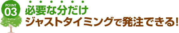 POINT03 必要な分だけジャストタイミングで発注できる！